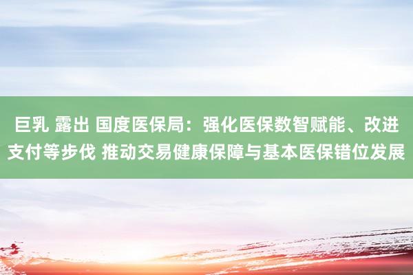 巨乳 露出 国度医保局：强化医保数智赋能、改进支付等步伐 推动交易健康保障与基本医保错位发展