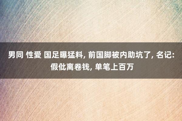 男同 性愛 国足曝猛料， 前国脚被内助坑了， 名记: 假仳离卷钱， 单笔上百万