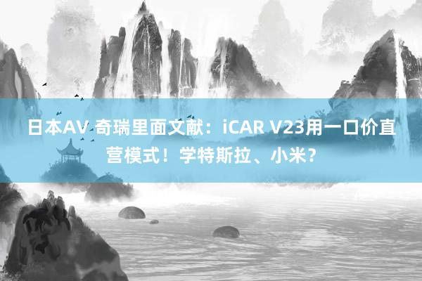 日本AV 奇瑞里面文献：iCAR V23用一口价直营模式！学特斯拉、小米？