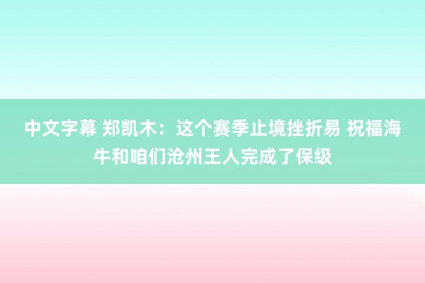 中文字幕 郑凯木：这个赛季止境挫折易 祝福海牛和咱们沧州王人完成了保级