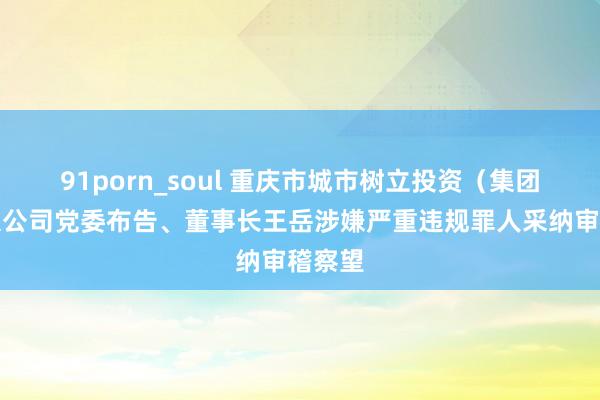 91porn_soul 重庆市城市树立投资（集团）有限公司党委布告、董事长王岳涉嫌严重违规罪人采纳审稽察望