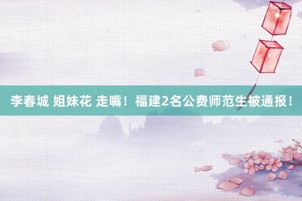 李春城 姐妹花 走嘴！福建2名公费师范生被通报！