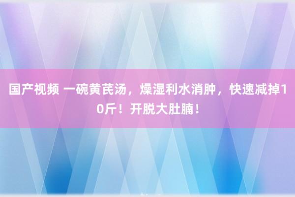 国产视频 一碗黄芪汤，燥湿利水消肿，快速减掉10斤！开脱大肚腩！