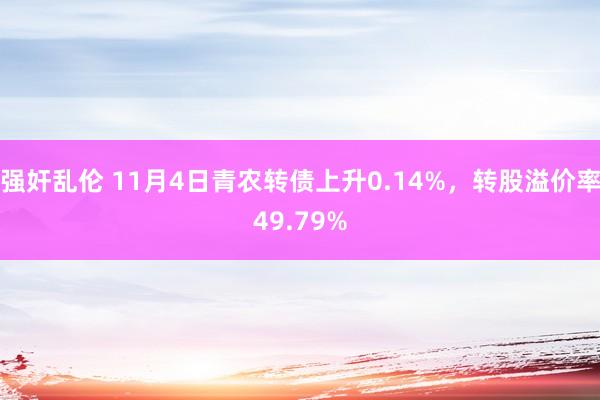 强奸乱伦 11月4日青农转债上升0.14%，转股溢价率49.79%