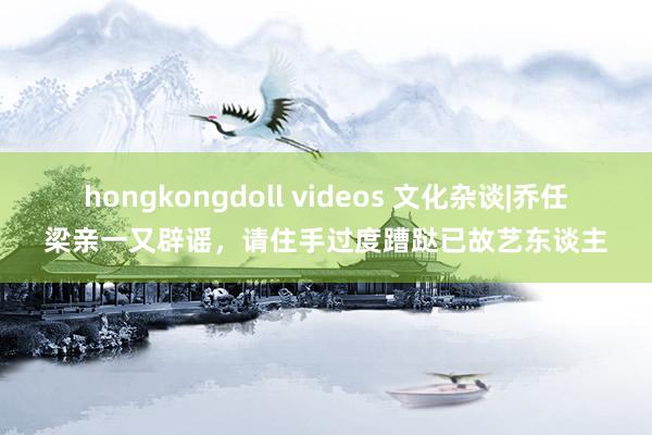 hongkongdoll videos 文化杂谈|乔任梁亲一又辟谣，请住手过度蹧跶已故艺东谈主