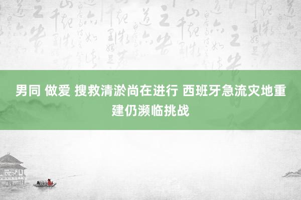 男同 做爱 搜救清淤尚在进行 西班牙急流灾地重建仍濒临挑战