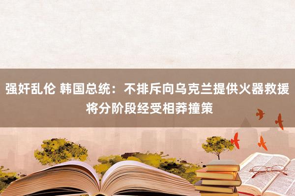 强奸乱伦 韩国总统：不排斥向乌克兰提供火器救援 将分阶段经受相莽撞策