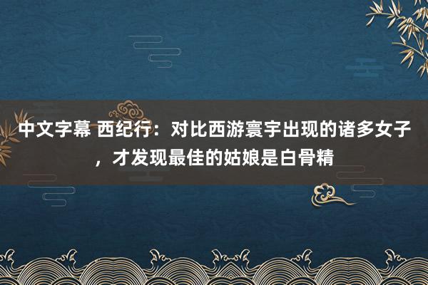 中文字幕 西纪行：对比西游寰宇出现的诸多女子，才发现最佳的姑娘是白骨精