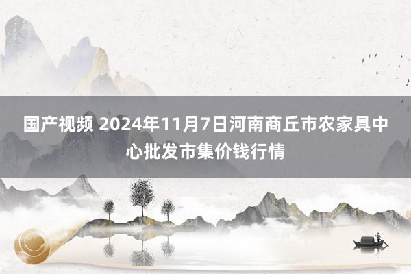 国产视频 2024年11月7日河南商丘市农家具中心批发市集价钱行情