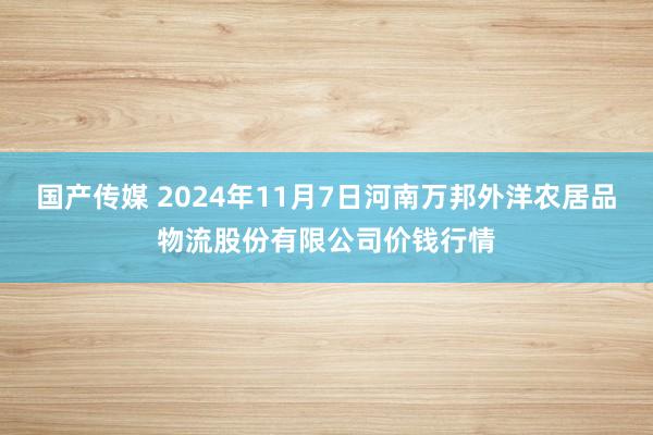 国产传媒 2024年11月7日河南万邦外洋农居品物流股份有限公司价钱行情