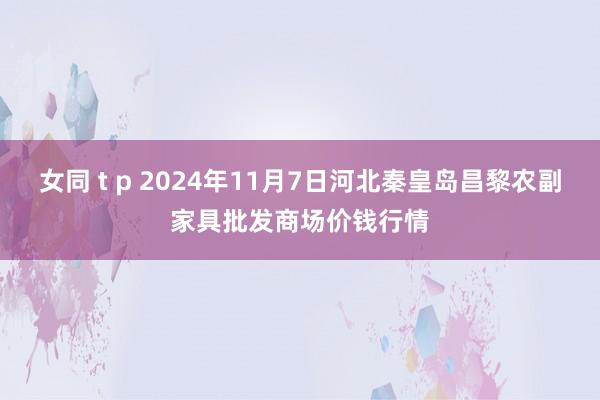 女同 t p 2024年11月7日河北秦皇岛昌黎农副家具批发商场价钱行情