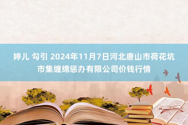 婷儿 勾引 2024年11月7日河北唐山市荷花坑市集缠绵惩办有限公司价钱行情