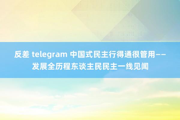 反差 telegram 中国式民主行得通很管用——发展全历程东谈主民民主一线见闻