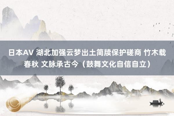 日本AV 湖北加强云梦出土简牍保护磋商 竹木载春秋 文脉承古今（鼓舞文化自信自立）