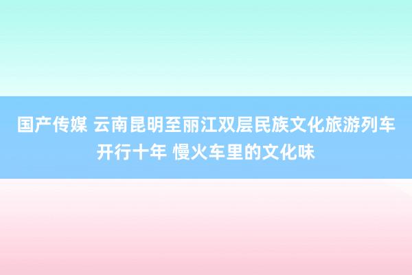 国产传媒 云南昆明至丽江双层民族文化旅游列车开行十年 慢火车里的文化味