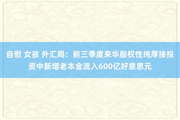 自慰 女孩 外汇局：前三季度来华股权性纯厚接投资中新增老本金流入600亿好意思元