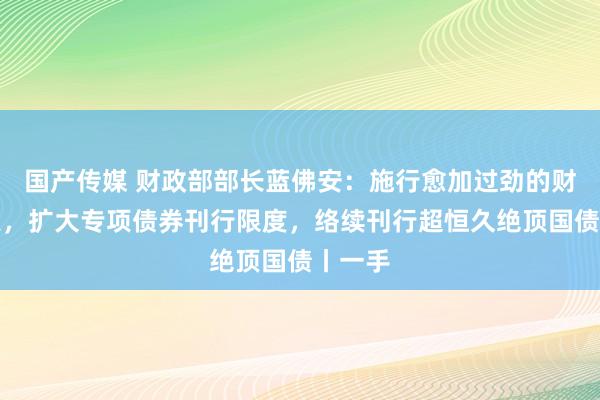 国产传媒 财政部部长蓝佛安：施行愈加过劲的财政政策，扩大专项债券刊行限度，络续刊行超恒久绝顶国债丨一手