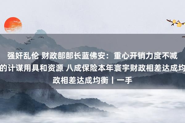 强奸乱伦 财政部部长蓝佛安：重心开销力度不减！有富余的计谋用具和资源 八成保险本年寰宇财政相差达成均衡丨一手