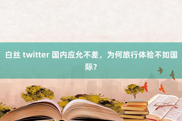 白丝 twitter 国内应允不差，为何旅行体验不如国际？