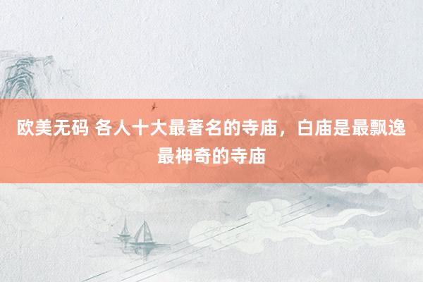 欧美无码 各人十大最著名的寺庙，白庙是最飘逸最神奇的寺庙