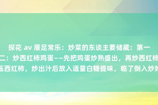 探花 av 餍足常乐：炒菜的东谈主要储藏：第一：炒白菜——多放蒜。第二：炒西红柿鸡蛋——先把鸡蛋炒熟盛出，再炒西红柿，用铲子压一压西红柿，炒出汁后放入适量白糖提味，临了倒入炒好的鸡蛋一齐翻炒均匀，让鸡蛋裹满西红...