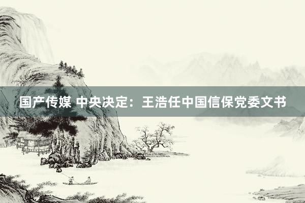 国产传媒 中央决定：王浩任中国信保党委文书