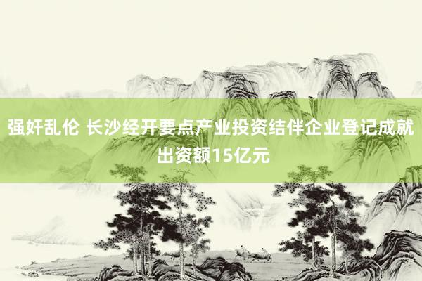 强奸乱伦 长沙经开要点产业投资结伴企业登记成就 出资额15亿元