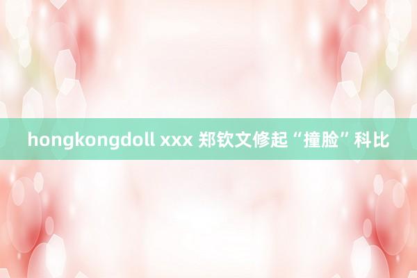 hongkongdoll xxx 郑钦文修起“撞脸”科比