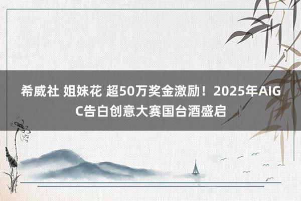 希威社 姐妹花 超50万奖金激励！2025年AIGC告白创意大赛国台酒盛启