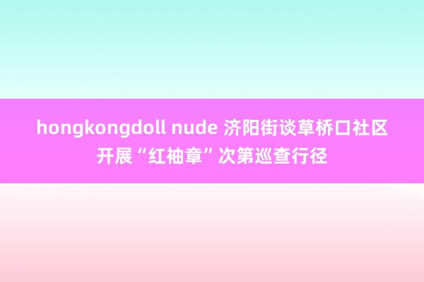 hongkongdoll nude 济阳街谈草桥口社区开展“红袖章”次第巡查行径