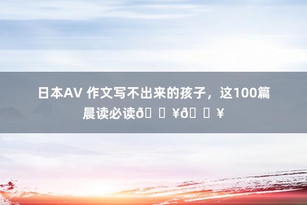 日本AV 作文写不出来的孩子，这100篇晨读必读🔥🔥