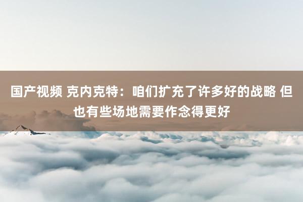 国产视频 克内克特：咱们扩充了许多好的战略 但也有些场地需要作念得更好