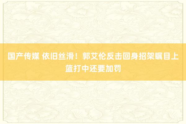 国产传媒 依旧丝滑！郭艾伦反击回身招架瞩目上篮打中还要加罚