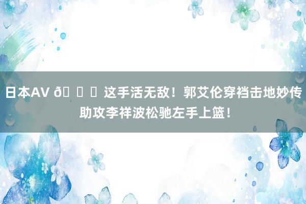 日本AV 😃这手活无敌！郭艾伦穿裆击地妙传 助攻李祥波松驰左手上篮！