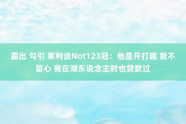 露出 勾引 莱利谈Not123冠：他是开打趣 我不留心 我在湖东说念主时也贷款过