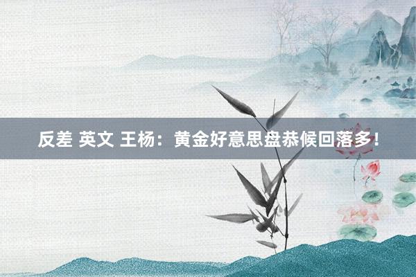 反差 英文 王杨：黄金好意思盘恭候回落多！