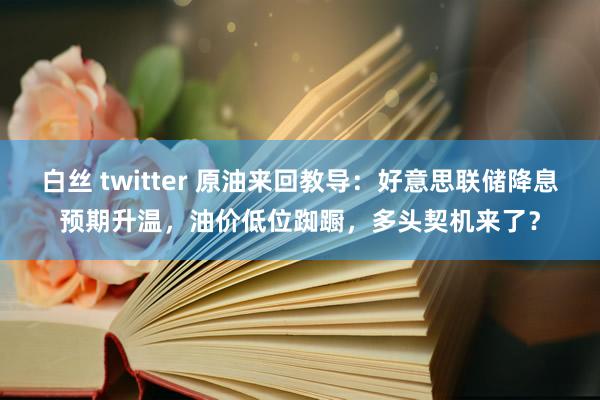 白丝 twitter 原油来回教导：好意思联储降息预期升温，油价低位踟蹰，多头契机来了？