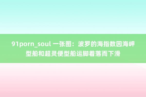 91porn_soul 一张图：波罗的海指数因海岬型船和超灵便型船运脚着落而下滑