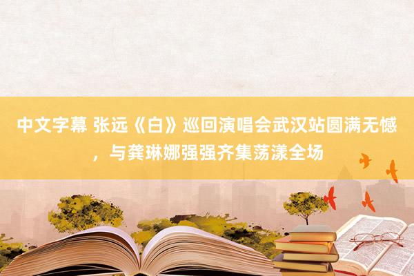 中文字幕 张远《白》巡回演唱会武汉站圆满无憾，与龚琳娜强强齐集荡漾全场