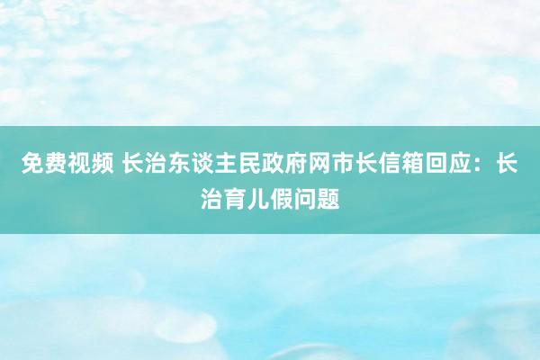 免费视频 长治东谈主民政府网市长信箱回应：长治育儿假问题