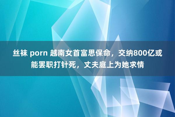 丝袜 porn 越南女首富思保命，交纳800亿或能罢职打针死，丈夫庭上为她求情