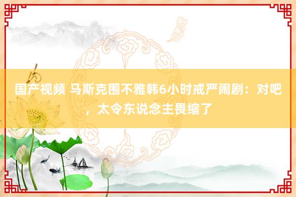 国产视频 马斯克围不雅韩6小时戒严闹剧：对吧，太令东说念主畏缩了