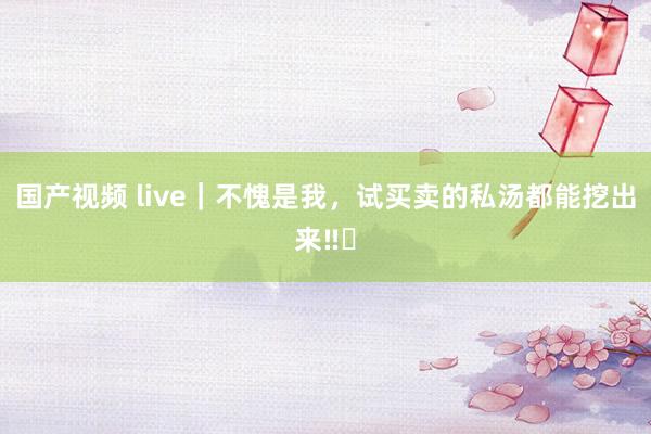 国产视频 live｜不愧是我，试买卖的私汤都能挖出来‼️