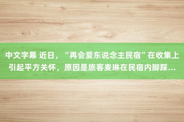 中文字幕 近日，“再会爱东说念主民宿”在收集上引起平方关怀，原因是旅客麦琳在民宿内脚踩...