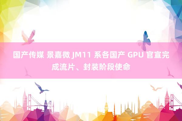 国产传媒 景嘉微 JM11 系各国产 GPU 官宣完成流片、封装阶段使命