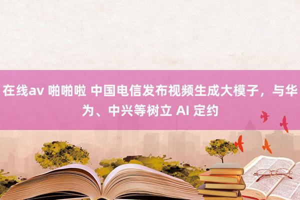 在线av 啪啪啦 中国电信发布视频生成大模子，与华为、中兴等树立 AI 定约