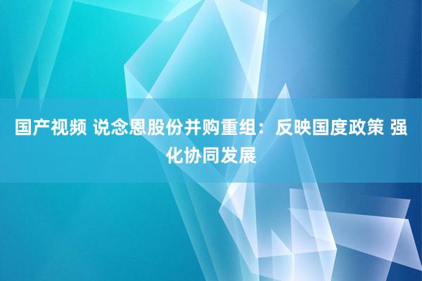 国产视频 说念恩股份并购重组：反映国度政策 强化协同发展