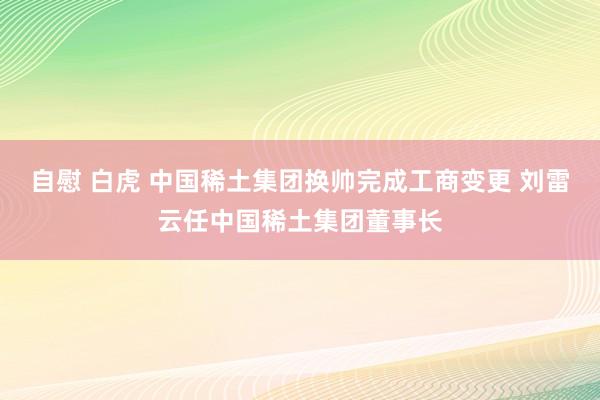 自慰 白虎 中国稀土集团换帅完成工商变更 刘雷云任中国稀土集团董事长