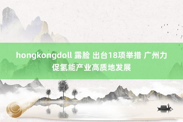 hongkongdoll 露脸 出台18项举措 广州力促氢能产业高质地发展