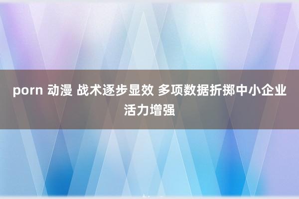 porn 动漫 战术逐步显效 多项数据折掷中小企业活力增强